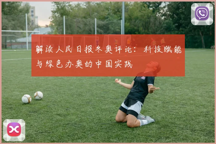 解读人民日报冬奥评论：科技赋能与绿色办奥的中国实践