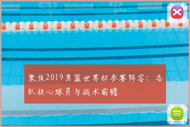 聚焦2019男篮世界杯参赛阵容：各队核心球员与战术前瞻