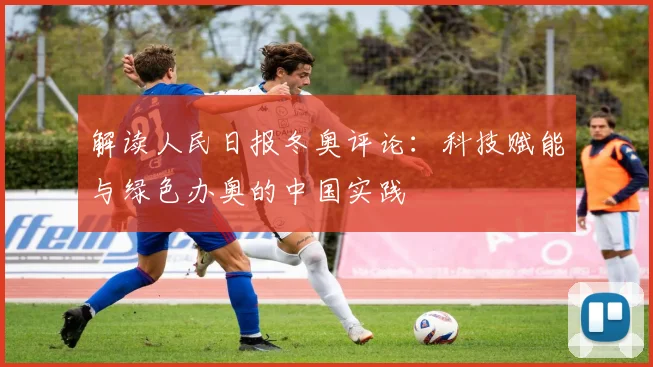 解读人民日报冬奥评论：科技赋能与绿色办奥的中国实践