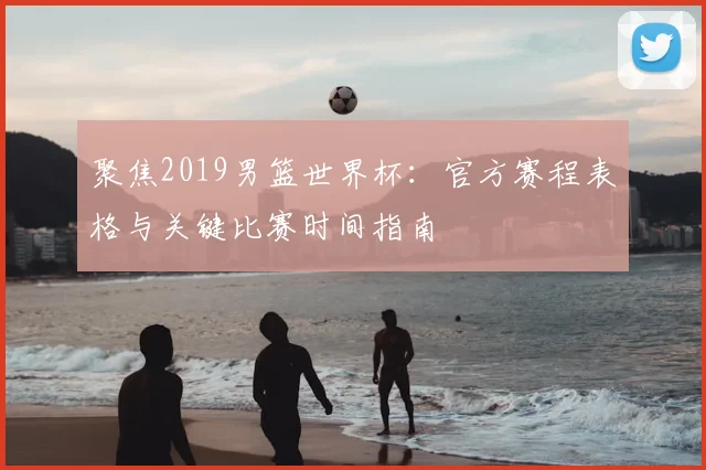 聚焦2019男篮世界杯：官方赛程表格与关键比赛时间指南